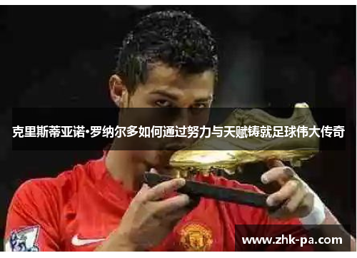 克里斯蒂亚诺·罗纳尔多如何通过努力与天赋铸就足球伟大传奇 克里斯蒂亚诺·罗纳尔多如何通过努力与天赋铸就足球伟大传奇