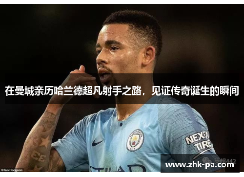 在曼城亲历哈兰德超凡射手之路,见证传奇诞生的瞬间 在曼城亲历哈兰德超凡射手之路,见证传奇诞生的瞬间
