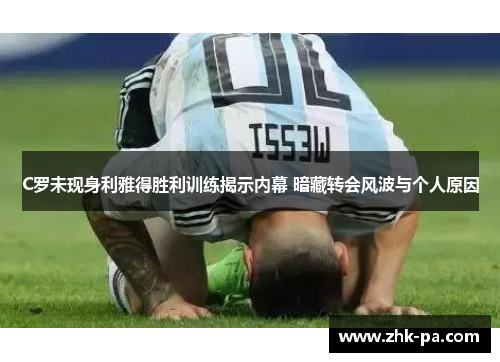 C罗未现身利雅得胜利训练揭示内幕 暗藏转会风波与个人原因