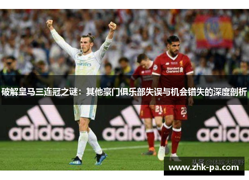 破解皇马三连冠之谜:其他豪门俱乐部失误与机会错失的深度剖析 破解皇马三连冠之谜:其他豪门俱乐部失误与机会错失的深度剖析