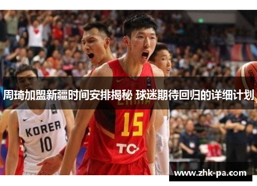 周琦加盟新疆时间安排揭秘 球迷期待回归的详细计划