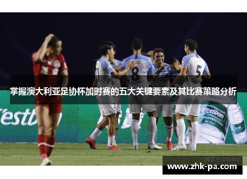 掌握澳大利亚足协杯加时赛的五大关键要素及其比赛策略分析
