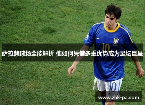 萨拉赫球场全能解析 他如何凭借多重优势成为足坛巨星