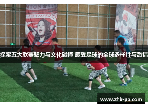 探索五大联赛魅力与文化碰撞 感受足球的全球多样性与激情