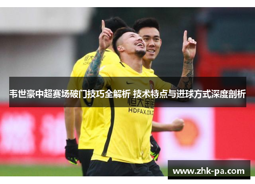 韦世豪中超赛场破门技巧全解析 技术特点与进球方式深度剖析
