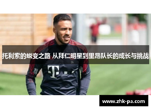 托利索的蜕变之路 从拜仁明星到里昂队长的成长与挑战