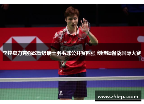 李梓嘉力克强敌晋级瑞士羽毛球公开赛四强 创佳绩备战国际大赛