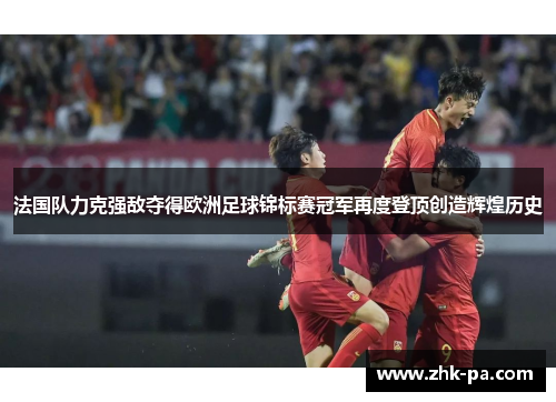 法国队力克强敌夺得欧洲足球锦标赛冠军再度登顶创造辉煌历史