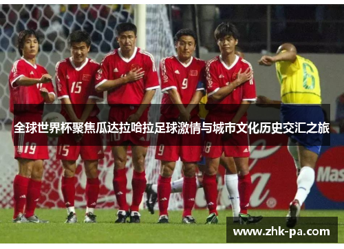 全球世界杯聚焦瓜达拉哈拉足球激情与城市文化历史交汇之旅