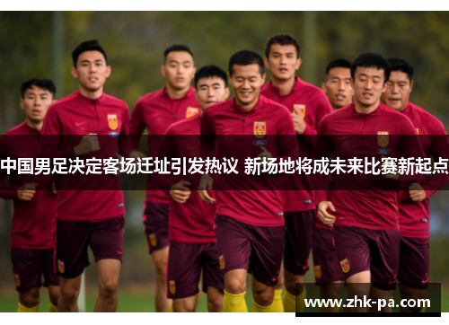 中国男足决定客场迁址引发热议 新场地将成未来比赛新起点