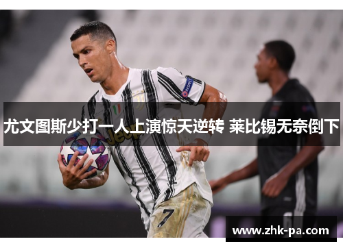 尤文图斯少打一人上演惊天逆转 莱比锡无奈倒下