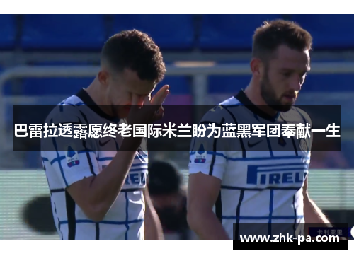 巴雷拉透露愿终老国际米兰盼为蓝黑军团奉献一生