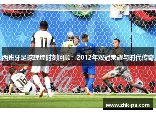 西班牙足球辉煌时刻回顾:2012年双冠荣耀与时代传奇 西班牙足球辉煌时刻回顾:2012年双冠荣耀与时代传奇