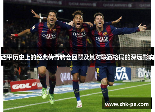 西甲历史上的经典传奇转会回顾及其对联赛格局的深远影响 西甲历史上的经典传奇转会回顾及其对联赛格局的深远影响