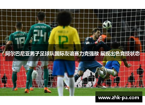 阿尔巴尼亚男子足球队国际友谊赛力克强敌 展现出色竞技状态